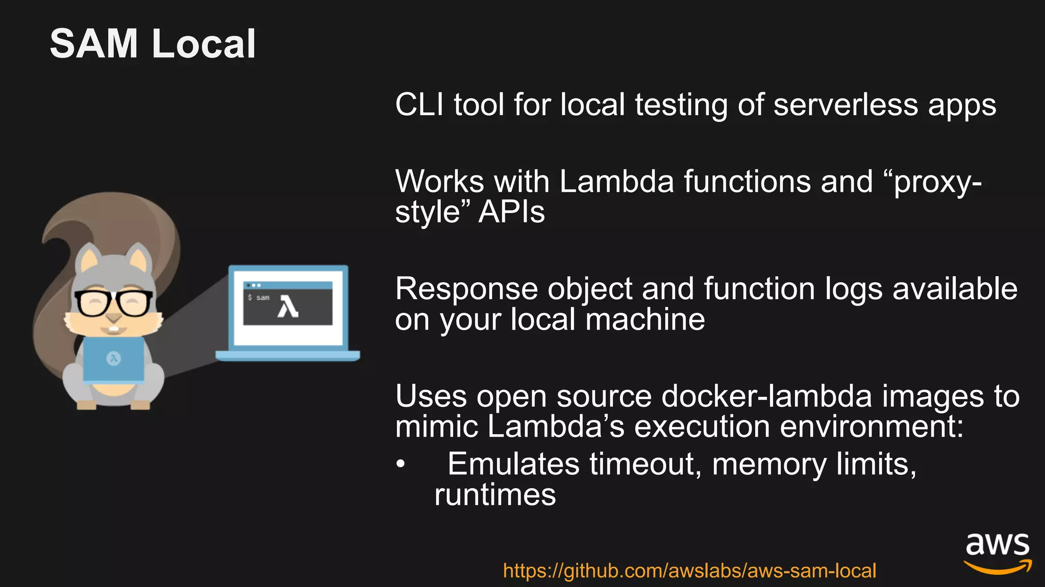 SAM Local
CLI tool for local testing of serverless apps
Works with Lambda functions and “proxy-
style” APIs
Response object and function logs available
on your local machine
Uses open source docker-lambda images to
mimic Lambda’s execution environment:
• Emulates timeout, memory limits,
runtimes
https://github.com/awslabs/aws-sam-local
 