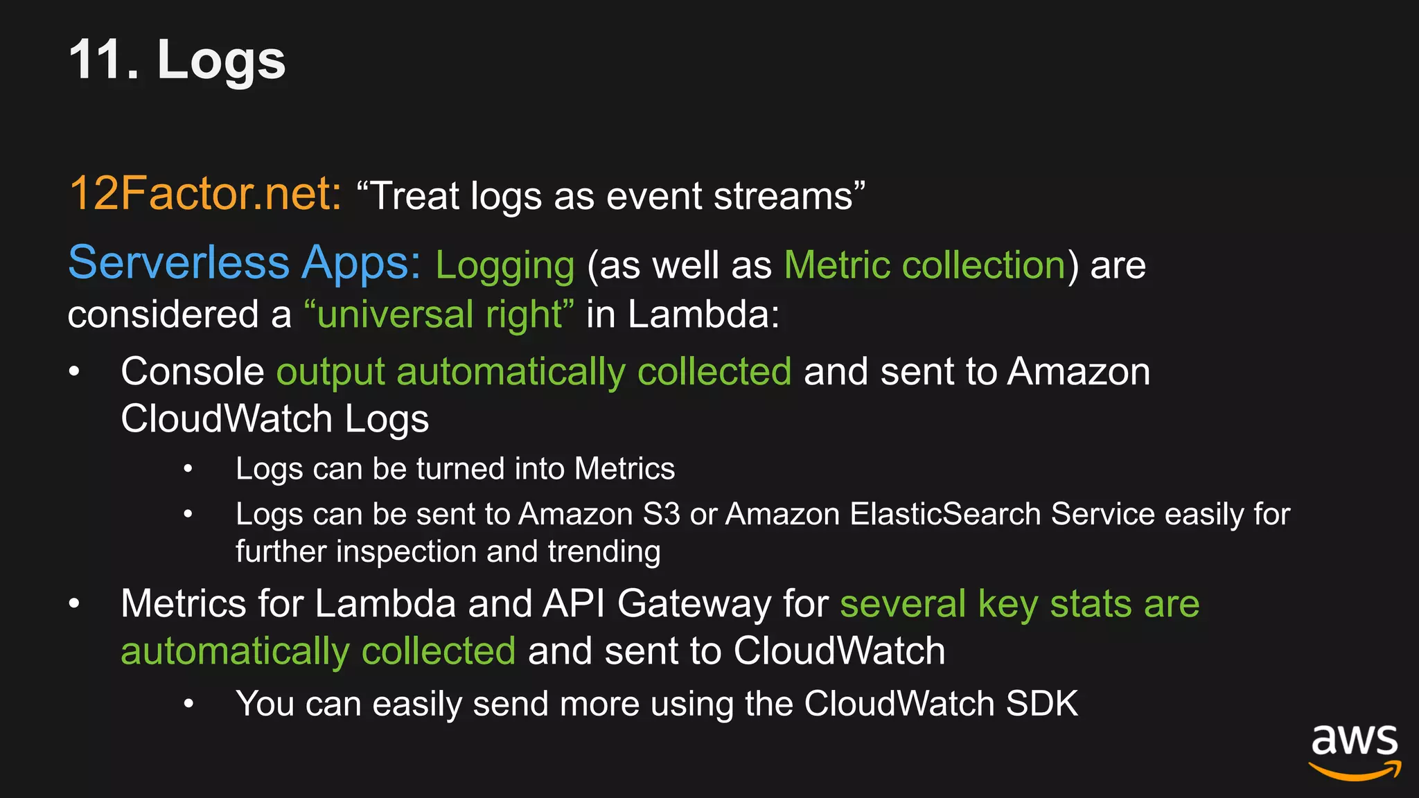 11. Logs
12Factor.net: “Treat logs as event streams”
Serverless Apps: Logging (as well as Metric collection) are
considered a “universal right” in Lambda:
• Console output automatically collected and sent to Amazon
CloudWatch Logs
• Logs can be turned into Metrics
• Logs can be sent to Amazon S3 or Amazon ElasticSearch Service easily for
further inspection and trending
• Metrics for Lambda and API Gateway for several key stats are
automatically collected and sent to CloudWatch
• You can easily send more using the CloudWatch SDK
 