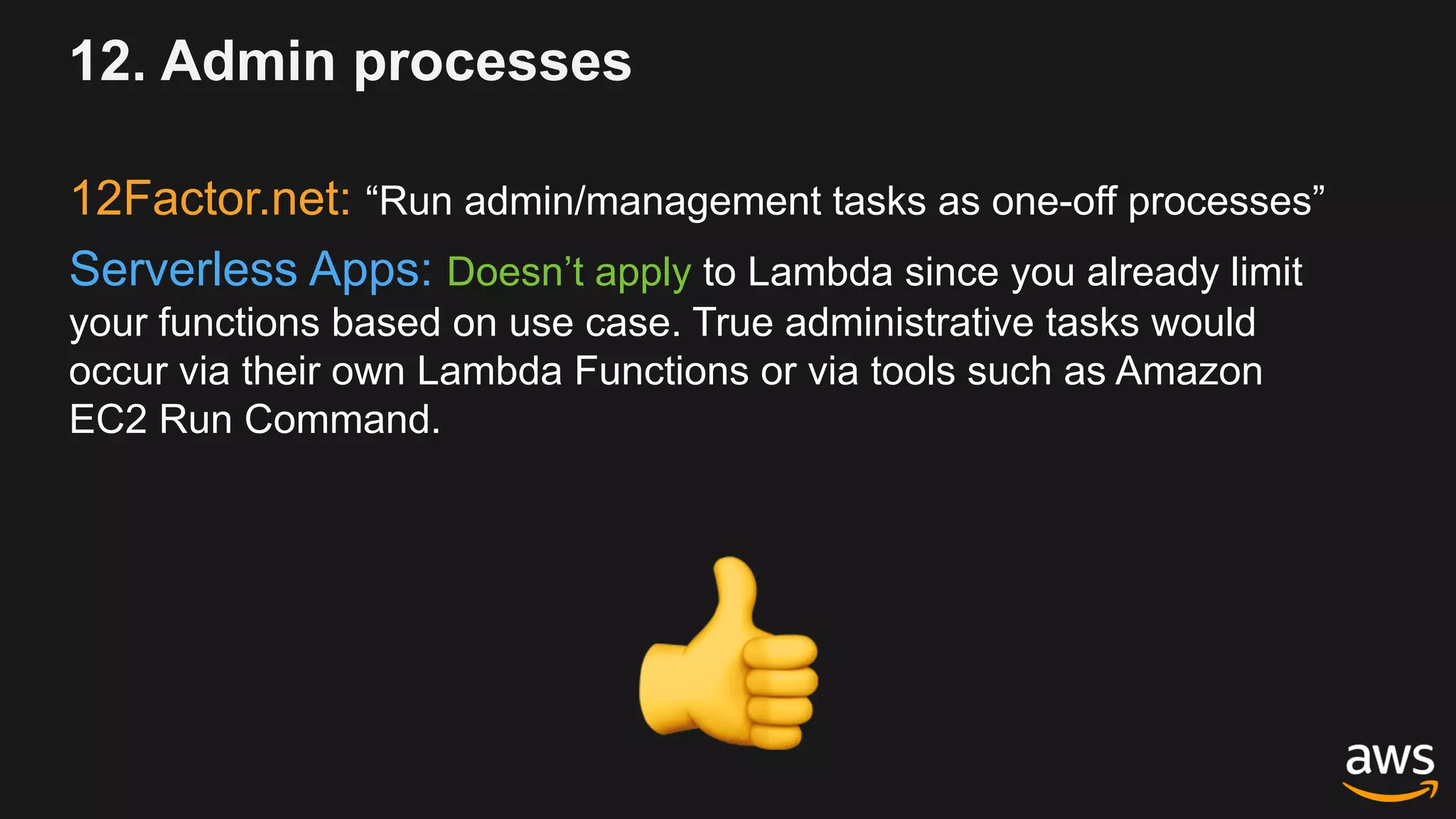 12. Admin processes
12Factor.net: “Run admin/management tasks as one-off processes”
Serverless Apps: Doesn’t apply to Lambda since you already limit
your functions based on use case. True administrative tasks would
occur via their own Lambda Functions or via tools such as Amazon
EC2 Run Command.
!
 