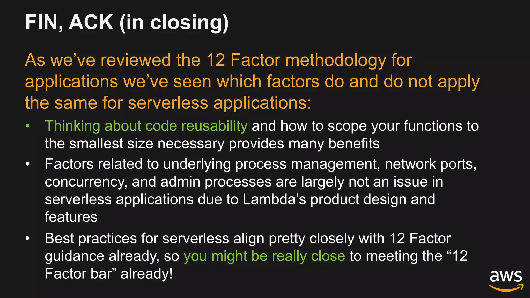 FIN, ACK (in closing)
As we’ve reviewed the 12 Factor methodology for
applications we’ve seen which factors do and do not apply
the same for serverless applications:
• Thinking about code reusability and how to scope your functions to
the smallest size necessary provides many benefits
• Factors related to underlying process management, network ports,
concurrency, and admin processes are largely not an issue in
serverless applications due to Lambda’s product design and
features
• Best practices for serverless align pretty closely with 12 Factor
guidance already, so you might be really close to meeting the “12
Factor bar” already!
 