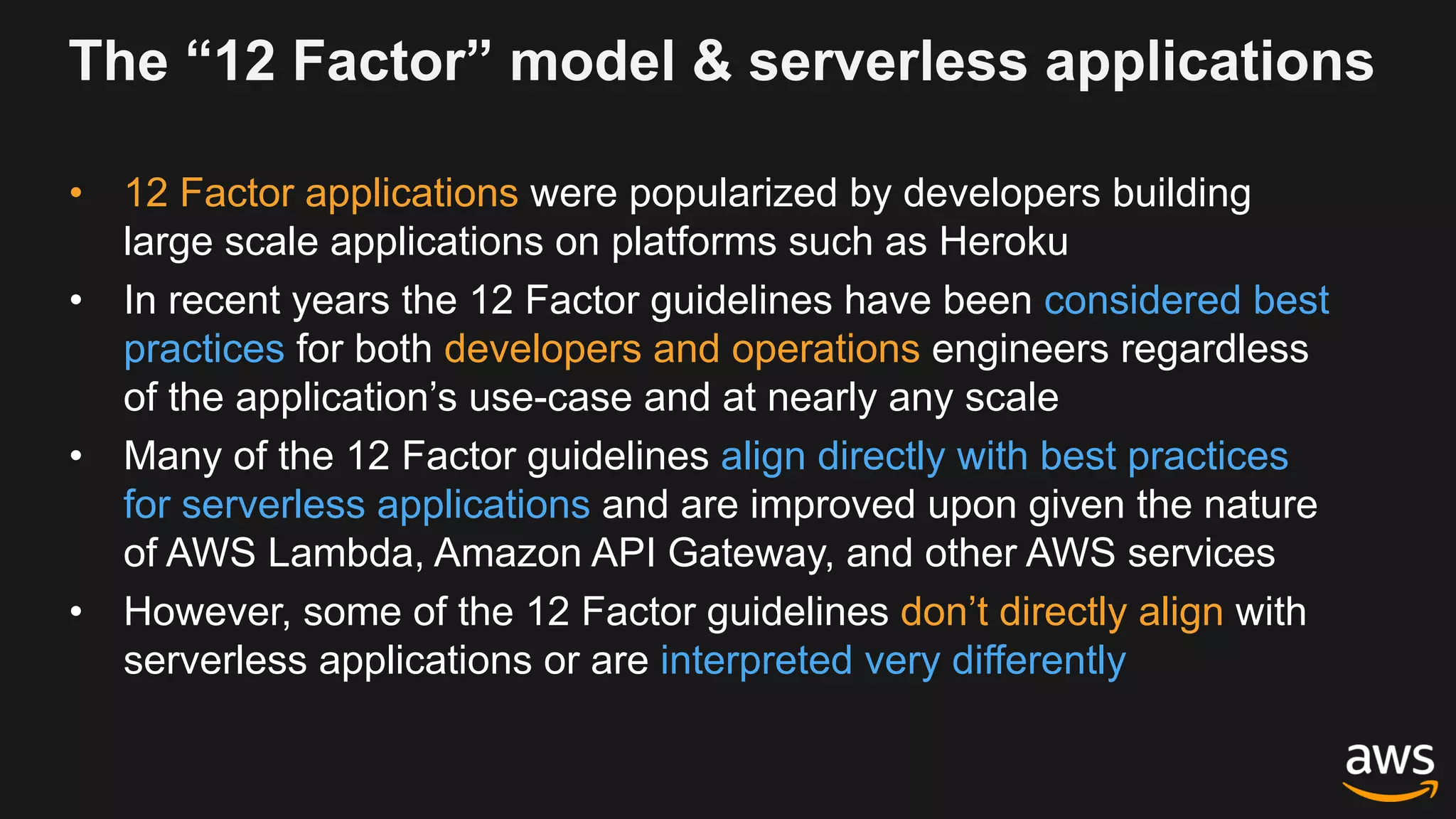 The “12 Factor” model & serverless applications
• 12 Factor applications were popularized by developers building
large scale applications on platforms such as Heroku
• In recent years the 12 Factor guidelines have been considered best
practices for both developers and operations engineers regardless
of the application’s use-case and at nearly any scale
• Many of the 12 Factor guidelines align directly with best practices
for serverless applications and are improved upon given the nature
of AWS Lambda, Amazon API Gateway, and other AWS services
• However, some of the 12 Factor guidelines don’t directly align with
serverless applications or are interpreted very differently
 