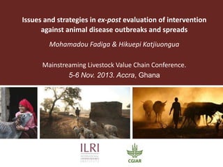 Issues and strategies in ex-post evaluation of intervention
against animal disease outbreaks and spreads
Mohamadou Fadiga & Hikuepi Katjiuongua
Mainstreaming Livestock Value Chain Conference.
5-6 Nov. 2013. Accra, Ghana

 