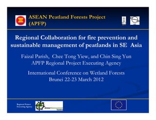 ASEAN Peatland Forests Project
              (APFP)

  Regional Collaboration for fire prevention and
sustainable management of peatlands in SE Asia
      Faizal Parish, Chee Tong Yiew, and Chin Sing Yun
           APFP Regional Project Executing Agency
             International Conference on Wetland Forests
                       Brunei 22-23 March 2012



  Regional Project
  Executing Agency
 