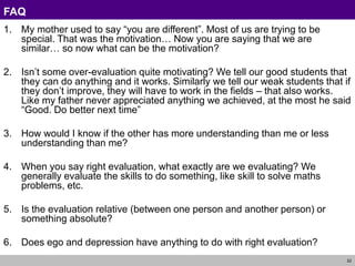 22
FAQ
1. My mother used to say “you are different”. Most of us are trying to be
special. That was the motivation… Now you are saying that we are
similar… so now what can be the motivation?
2. Isn’t some over-evaluation quite motivating? We tell our good students that
they can do anything and it works. Similarly we tell our weak students that if
they don’t improve, they will have to work in the fields – that also works.
Like my father never appreciated anything we achieved, at the most he said
“Good. Do better next time”
3. How would I know if the other has more understanding than me or less
understanding than me?
4. When you say right evaluation, what exactly are we evaluating? We
generally evaluate the skills to do something, like skill to solve maths
problems, etc.
5. Is the evaluation relative (between one person and another person) or
something absolute?
6. Does ego and depression have anything to do with right evaluation?
 