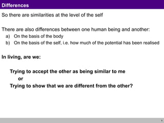 9
Differences
So there are similarities at the level of the self
There are also differences between one human being and another:
a) On the basis of the body
b) On the basis of the self, i.e. how much of the potential has been realised
In living, are we:
Trying to accept the other as being similar to me
or
Trying to show that we are different from the other?
 