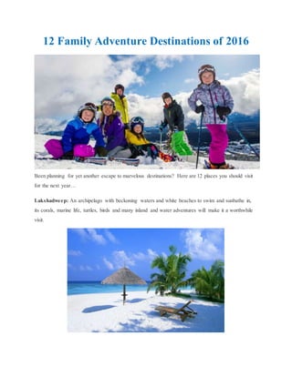 12 Family Adventure Destinations of 2016
Been planning for yet another escape to marvelous destinations? Here are 12 places you should visit
for the next year…
Lakshadweep: An archipelago with beckoning waters and white beaches to swim and sunbathe in,
its corals, marine life, turtles, birds and many inland and water adventures will make it a worthwhile
visit.
 