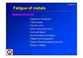 Chapter 12

 Fatigue of metals
Subjects of interest
                            • Objectives / Introduction
                            • Stress cycles
                            • The S-N curve
                            • Cyclic stress-strain curve
                            • Low cycle fatigue
                            • Structural features of fatigue
                            • Fatigue crack propagation
                            • Factors influencing fatigue properties
                            • Design for fatigue



 Suranaree University of Technology           Tapany Udomphol          May-Aug 2007
 