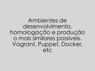Ambientes de
desenvolvimento,
homologação e produção
o mais similares possíveis.
Vagrant, Puppet, Docker,
etc
 