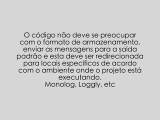 O código não deve se preocupar
com o formato de armazenamento,
enviar as mensagens para a saída
padrão e esta deve ser redirecionada
para locais específicos de acordo
com o ambiente onde o projeto está
executando.
Monolog, Loggly, etc
 