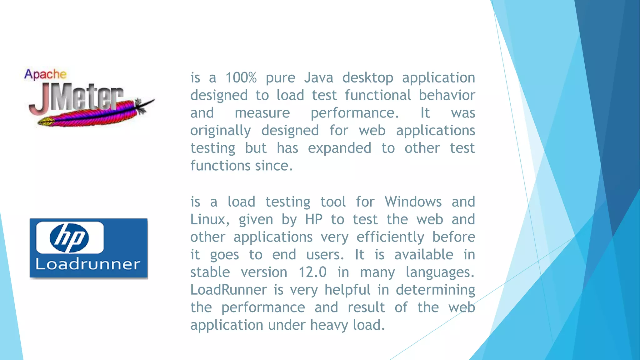 is a 100% pure Java desktop application
designed to load test functional behavior
and measure performance. It was
originally designed for web applications
testing but has expanded to other test
functions since.
is a load testing tool for Windows and
Linux, given by HP to test the web and
other applications very efficiently before
it goes to end users. It is available in
stable version 12.0 in many languages.
LoadRunner is very helpful in determining
the performance and result of the web
application under heavy load.
 