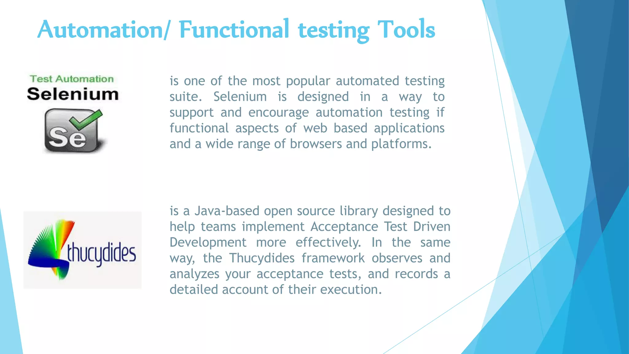 Automation/ Functional testing Tools
is one of the most popular automated testing
suite. Selenium is designed in a way to
support and encourage automation testing if
functional aspects of web based applications
and a wide range of browsers and platforms.
is a Java-based open source library designed to
help teams implement Acceptance Test Driven
Development more effectively. In the same
way, the Thucydides framework observes and
analyzes your acceptance tests, and records a
detailed account of their execution.
 