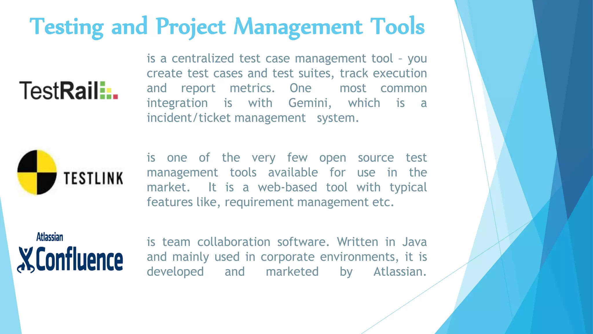 Testing and Project Management Tools
is a centralized test case management tool – you
create test cases and test suites, track execution
and report metrics. One most common
integration is with Gemini, which is a
incident/ticket management system.
is one of the very few open source test
management tools available for use in the
market. It is a web-based tool with typical
features like, requirement management etc.
is team collaboration software. Written in Java
and mainly used in corporate environments, it is
developed and marketed by Atlassian.
 