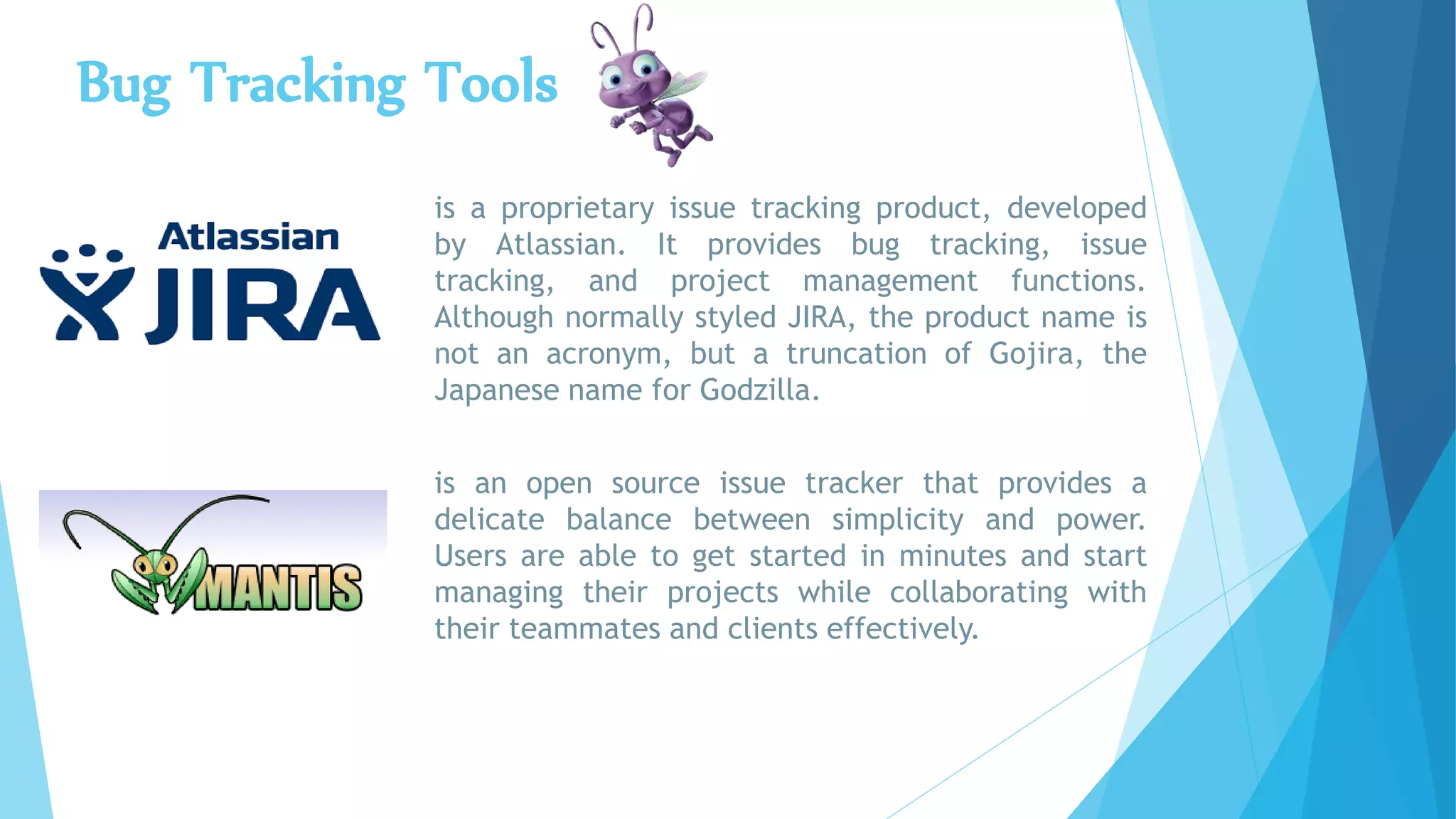 Bug Tracking Tools
is a proprietary issue tracking product, developed
by Atlassian. It provides bug tracking, issue
tracking, and project management functions.
Although normally styled JIRA, the product name is
not an acronym, but a truncation of Gojira, the
Japanese name for Godzilla.
is an open source issue tracker that provides a
delicate balance between simplicity and power.
Users are able to get started in minutes and start
managing their projects while collaborating with
their teammates and clients effectively.
 