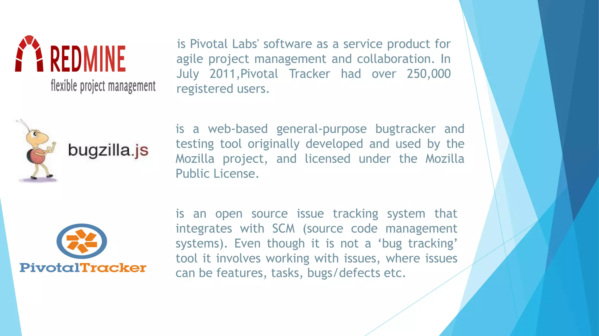 is Pivotal Labs' software as a service product for
agile project management and collaboration. In
July 2011,Pivotal Tracker had over 250,000
registered users.
is an open source issue tracking system that
integrates with SCM (source code management
systems). Even though it is not a ‘bug tracking’
tool it involves working with issues, where issues
can be features, tasks, bugs/defects etc.
is a web-based general-purpose bugtracker and
testing tool originally developed and used by the
Mozilla project, and licensed under the Mozilla
Public License.
 
