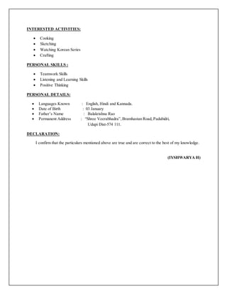 INTERESTED ACTIVITIES:
 Cooking
 Sketching
 Watching Korean Series
 Crafting
PERSONAL SKILLS :
 Teamwork Skills
 Listening and Learning Skills
 Positive Thinking
PERSONAL DETAILS:
 Languages Known : English, Hindi and Kannada.
 Date of Birth : 03 January
 Father’s Name : Balakrishna Rao
 Permanent Address : “Shree Veerabhadra”,Bramhastan Road, Padubidri,
Udupi Dist-574 111.
DECLARATION:
I confirm that the particulars mentioned above are true and are correct to the best of my knowledge.
(IYSHWARYA H)
 