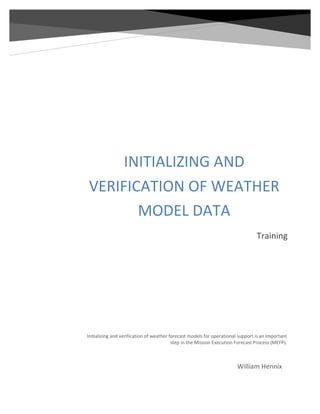 INITIALIZING AND
VERIFICATION OF WEATHER
MODEL DATA
Training
William Hennix
Initializing and verification of weather forecast models for operational support is an important
step in the Mission Execution Forecast Process (MEFP).
 
