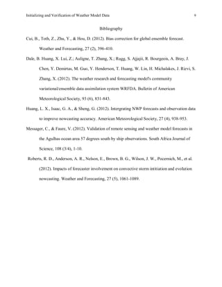 Initializing and Verification of Weather Model Data 9
Bibliography
Cui, B., Toth, Z., Zhu, Y., & Hou, D. (2012). Bias correction for global ensemble forecast.
Weather and Forecasting, 27 (2), 396-410.
Dale, B. Huang, X. Lui, Z.; Auligne, T. Zhang, X.; Rugg, S. Ajjajii, R. Bourgeois, A. Bray, J.
Chen, Y. Demirtas, M. Guo, Y. Henderson, T. Huang, W. Lin, H. Michalakes, J. Rizvi, S.
Zhang, X. (2012). The weather research and forecasting model's community
variational/ensemble data assimilation system WRFDA. Bulletin of American
Meteorological Society, 93 (6), 831-843.
Huang, L. X., Isaac, G. A., & Sheng, G. (2012). Intergrating NWP forecasts and observation data
to improve nowcasting accuracy. American Meteorological Society, 27 (4), 938-953.
Messager, C., & Faure, V. (2012). Validation of remote sensing and weather model forecasts in
the Agulhas ocean area 57 degrees south by ship observations. South Africa Journal of
Science, 108 (3/4), 1-10.
Roberts, R. D., Anderson, A. R., Nelson, E., Brown, B. G., Wilson, J. W., Pocernich, M., et al.
(2012). Impacts of forecaster involvement on convective storm intitiation and evolution
nowcasting. Weather and Forecasting, 27 (5), 1061-1089.
 