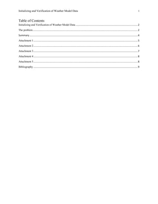 Initializing and Verification of Weather Model Data 1
Table of Contents
Initializing and Verification of Weather Model Data ...........................................................................................2
The problem..........................................................................................................................................................2
Summary...............................................................................................................................................................4
Attachment 1.........................................................................................................................................................5
Attachment 2.........................................................................................................................................................6
Attachment 3.........................................................................................................................................................7
Attachment 4.........................................................................................................................................................8
Attachment 5.........................................................................................................................................................8
Bibliography .........................................................................................................................................................9
 