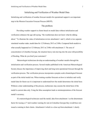 Initializing and Verification of Weather Model Data 2
Initializing and Verification of Weather Model Data
Initializing and verification of weather forecast models for operational support is an important
step in the Mission Execution Forecast Process (MEFP).
The problem
Providing weather support to clients based on model data without initialization and
verification enhances the age-old saying, “the weatherman does not know what he talking
about.” To illustrate the value of initialization review attachment 1 and 2, which is two separate
simulated weather radar, model data for 12 February 2013 at 2100z. Compared both models to
what actually happened on 12 February 2013 at 2100z with attachment 3. The area of
concentration is Columbus Georgia, the situation heavy rain moving into the area with possibility
of flooding. What do you brief your customers?
Meteorologist technicians develop an understanding of weather models through the
initialization and verification process. Several studies published in the American Meteorological
Society discuss the importance of improving short and long-term operational forecast through the
verification process. The verification process incorporates synoptic-scale climatological forecast
as part of the initial model run. When training weather forecasts on how to initialize and verify
model data for future use it is important to understand how the model determines the initial hour.
Without a clear understanding of the process, technicians may assume the initial hour of the
model is current data only. Using the false assumption leads to misinterpretations of the forecast
model’s accuracy.
If a meteorological technician used the model, data from attachment 1 as the determinate
factor for issuing a 2” inch weather warning for rain in Columbus Georgia they would have not
issued a warning to their clients. Attachment 4 which is a close up from attachment 1 clearly
 
