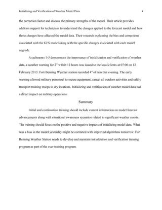 Initializing and Verification of Weather Model Data 4
the correction factor and discuss the primary strengths of the model. Their article provides
addition support for technicians to understand the changes applied to the forecast model and how
those changes have affected the model data. Their research explaining the bias and corrections
associated with the GFS model along with the specific changes associated with each model
upgrade.
Attachments 1-5 demonstrate the importance of initialization and verification of weather
data, a weather warning for 2” within 12 hours was issued to the local clients at 07:00 on 12
February 2013. Fort Benning Weather station recorded 4” of rain that evening. The early
warning allowed military personnel to secure equipment, cancel all outdoor activities and safely
transport training troops to dry locations. Initializing and verification of weather model data had
a direct impact on military operations.
Summary
Initial and continuation training should include current information on model forecast
advancements along with situational awareness scenarios related to significant weather events.
The training should focus on the positive and negative impacts of initializing model data. What
was a bias in the model yesterday might be corrected with improved algorithms tomorrow. Fort
Benning Weather Station needs to develop and maintain initialization and verification training
program as part of the over training program.
 