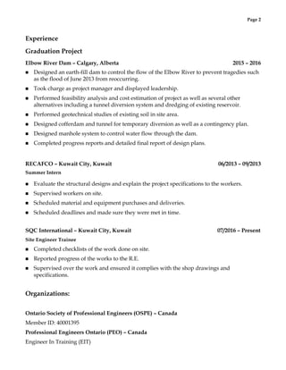 Page 2
Experience
Graduation Project
Elbow River Dam – Calgary, Alberta 2015 – 2016
n Designed an earth-fill dam to control the flow of the Elbow River to prevent tragedies such
as the flood of June 2013 from reoccurring.
n Took charge as project manager and displayed leadership.
n Performed feasibility analysis and cost estimation of project as well as several other
alternatives including a tunnel diversion system and dredging of existing reservoir.
n Performed geotechnical studies of existing soil in site area.
n Designed cofferdam and tunnel for temporary diversion as well as a contingency plan.
n Designed manhole system to control water flow through the dam.
n Completed progress reports and detailed final report of design plans.
RECAFCO – Kuwait City, Kuwait 06/2013 – 09/2013
Summer Intern
n Evaluate the structural designs and explain the project specifications to the workers.
n Supervised workers on site.
n Scheduled material and equipment purchases and deliveries.
n Scheduled deadlines and made sure they were met in time.
SQC International – Kuwait City, Kuwait 07/2016 – Present
Site Engineer Trainee
n Completed checklists of the work done on site.
n Reported progress of the works to the R.E.
n Supervised over the work and ensured it complies with the shop drawings and
specifications.
Organizations:
Ontario Society of Professional Engineers (OSPE) – Canada
Member ID: 40001395
Professional Engineers Ontario (PEO) – Canada
Engineer In Training (EIT)
 