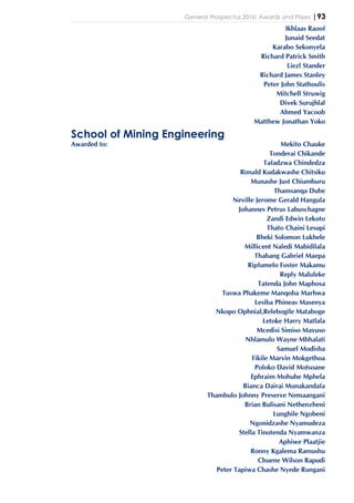 General Prospectus 2016: Awards and Prizes |93
Ikhlaas Raoof
Junaid Seedat
Karabo Sekonyela
Richard Patrick Smith
Liezl Stander
Richard James Stanley
Peter John Stathoulis
Mitchell Struwig
Divek Surujhlal
Ahmed Yacoob
Matthew Jonathan Yoko
School of Mining Engineering
Awarded to: Mekito Chauke
Tonderai Chikande
Tafadzwa Chindedza
Ronald Kudakwashe Chitsiku
Munashe Just Chiumburu
Thamsanqa Dube
Neville Jerome Gerald Hangula
Johannes Petrus Labuschagne
Zandi Edwin Lekoto
Thato Chaini Lesupi
Bheki Solomon Lukhele
Millicent Naledi Mabidilala
Thabang Gabriel Maepa
Ripfumelo Foster Makamu
Reply Maluleke
Tatenda John Maphosa
Tuswa Phakeme Manqoba Marhwa
Lesiba Phineas Masenya
Nkopo Ophnial,Relebogile Mataboge
Letoke Harry Matlala
Mcedisi Simiso Mavuso
Nhlamulo Wayne Mbhalati
Samuel Modisha
Fikile Marvin Mokgethoa
Poloko David Motsoane
Ephraim Mohube Mphela
Bianca Dairai Munakandafa
Thambulo Johnny Preserve Nemaangani
Brian Bulisani Nethenzheni
Lunghile Ngobeni
Ngonidzashe Nyamudeza
Stella Tinotenda Nyamwanza
Aphiwe Plaatjie
Ronny Kgalema Ramushu
Chuene Wilson Rapudi
Peter Tapiwa Chashe Nyede Rungani
 