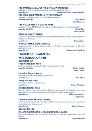 General Prospectus 2016: Awards and Prizes |99
THE BRONZE MEDAL OF THE DENTAL WAREHOUSE
Awarded to the most distinguished final year student in Prosthetics.
Awarded to: Muhammad Abdul Hamid Abraham
THE JEAN BLAIR MEDAL IN PHYSIOTHERAPY
Awarded to the best student in Clinical Physiotherapy II
Awarded jointly to: Dalya Rosen
Dana Wassman
THE WELCH ALLYN MEDICAL PRIZE
Awarded to the MBBCH final year student who has displayed most clinical ability.
Awarded jointly to: David Shaw
Morne Visser
UPD PHARMACY MEDAL
Awarded to: the most distinguished student in the final year of study for the degree of
Bachelor of Pharmacy.
Awarded to: Firdaus Kajee
WADEE FAMILY MERIT AWARDS
Awarded annually to the best overall student in the third year of the degree of Bachelor
of Health Sciences
Awarded to: Roxanne da Conceicao
FACULTY OF HUMANITIES
WITS SCHOOL OF ARTS
Dramatic Art
Leon Gluckman Prize
For the student who produced the best piece of creative work
Awarded jointly to: Daniel Geddes
Mark Tatham
Leontine Sagan Award
For the best student proceeding to fourth year
Awarded to: Neo Sibiya
Percy Tucker Prize
For the best director in Dramatic Art
Awarded to: Nicola Pilkington
Richard Haines Prize
For the student with exceptional ability in any aspect of Dramatic Art, who
demonstrates a commitment to this pursuit within the South African context
Awarded to: Rebaone Kgosimore
Oupa Sibeko
Taubie Kushlik Prize for Drama
For the student registered for the degree of BA Dramatic Art who has made a significant
contribution to creative projects
Awarded to: Kamini Soobben
Drama for Life
Dr John Kani Theatre for Social Change Award
For the outstanding theatre performance, direction or community based drama for social
change
Awarded to: Gcebile Dlamini
 