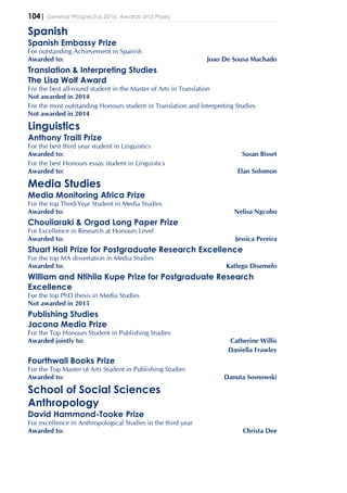 104| General Prospectus 2016: Awards and Prizes
Spanish
Spanish Embassy Prize
For outstanding Achievement in Spanish
Awarded to: Joao De Sousa Machado
Translation & Interpreting Studies
The Lisa Wolf Award
For the best all-round student in the Master of Arts in Translation
Not awarded in 2014
For the most outstanding Honours student in Translation and Interpreting Studies
Not awarded in 2014
Linguistics
Anthony Traill Prize
For the best third year student in Linguistics
Awarded to: Susan Bisset
For the best Honours essay student in Linguistics
Awarded to: Elan Solomon
Media Studies
Media Monitoring Africa Prize
For the top Third-Year Student in Media Studies
Awarded to: Nelisa Ngcobo
Chouliaraki & Orgad Long Paper Prize
For Excellence in Research at Honours Level
Awarded to: Jessica Pereira
Stuart Hall Prize for Postgraduate Research Excellence
For the top MA dissertation in Media Studies
Awarded to: Katlego Disemelo
William and Ntihila Kupe Prize for Postgraduate Research
Excellence
For the top PhD thesis in Media Studies
Not awarded in 2015
Publishing Studies
Jacana Media Prize
For the Top Honours Student in Publishing Studies
Awarded jointly to: Catherine Willis
Daniella Frawley
Fourthwall Books Prize
For the Top Master of Arts Student in Publishing Studies
Awarded to: Danuta Sosnowski
School of Social Sciences
Anthropology
David Hammond-Tooke Prize
For excellence in Anthropological Studies in the third year
Awarded to: Christa Dee
 