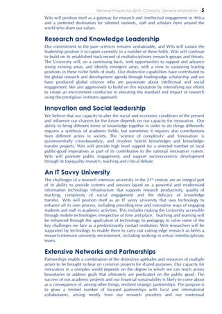 General Prospectus 2016: Contacts, General Information |5
Wits will position itself as a gateway for research and intellectual engagement in Africa
and a preferred destination for talented students, staff and scholars from around the
world who share our values.
Research and Knowledge Leadership
Our commitment to the pure sciences remains unshakeable, and Wits will sustain the
leadership position it occupies currently in a number of these fields. Wits will continue
to build on its established track-record of multidisciplinary research groups and thrusts.
The University will, on a continuing basis, seek opportunities to support and advance
strong existing areas, and identify emergent areas, with a view to sustaining leading
positions in these niche fields of study. Our distinctive capabilities have contributed to
the global research and development agenda through leading-edge scholarship and we
have produced global citizens who are passionate about intellectual and social
engagement. We aim aggressively to build on this reputation by intensifying our efforts
to create an environment conducive to elevating the standard and impact of research
using the prestigious institutes approach.
Innovation and Social leadership
We believe that our capacity to alter the social and economic conditions of the present
and influence our chances for the future depends on our capacity for innovation. Our
ability to bring different forms of knowledge together in order to do things differently
requires a synthesis of academic fields, but sometimes it requires also contributions
from different actors in society. The ‘science of complexity’ and ‘innovation’ is
quintessentially cross-boundary, and involves hybrid knowledges and knowledge-
transfer projects. Wits will provide high level support for a selected number of local
public-good imperatives as part of its contribution to the national innovation system.
Wits will promote public engagement, and support socio-economic development
through its top-quality research, teaching and critical debate.
An IT Savvy University
The challenges of a research intensive university in the 21st century are an integral part
of its ability to provide systems and services based on a powerful and modernised
information technology infrastructure that supports research productivity, quality of
teaching, complexity of social engagement and the delicacy of knowledge
transfer. Wits will position itself as an IT savvy university that uses technology to
enhance all its core process, including providing new and innovative ways of engaging
students and staff in academic activities. This includes making the University accessible
through mobile technologies irrespective of time and place. Teaching and learning will
be enhanced through the application of technology to pedagogy to solve some of the
key challenges we face as a predominantly contact institution. Wits researchers will be
supported by technology to enable them to carry out cutting edge research as befits a
research-intensive university environment, including working in virtual interdisciplinary
teams.
Extensive Networks and Partnerships
Partnerships enable a combination of the distinctive aptitudes and resources of multiple
actors to be brought to bear on common projects for shared purposes. Our capacity for
innovation in a complex world depends on the degree to which we can reach across
boundaries to address goals that ultimately are predicated on the public good. The
success of our academic projects and our financial sustainability is likely to come about
as a consequence of, among other things, resilient strategic partnerships. The purpose is
to grow a limited number of focused partnerships with local and international
collaborators, arising mostly from our research priorities and our contextual
 