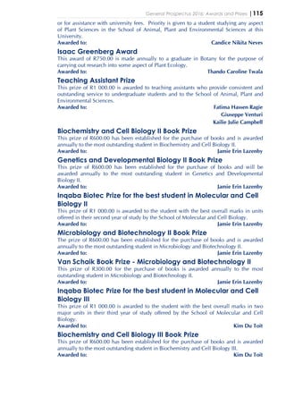 General Prospectus 2016: Awards and Prizes |115
or for assistance with university fees. Priority is given to a student studying any aspect
of Plant Sciences in the School of Animal, Plant and Environmental Sciences at this
University.
Awarded to: Candice Nikita Neves
Isaac Greenberg Award
This award of R750.00 is made annually to a graduate in Botany for the purpose of
carrying out research into some aspect of Plant Ecology.
Awarded to: Thando Caroline Twala
Teaching Assistant Prize
This prize of R1 000.00 is awarded to teaching assistants who provide consistent and
outstanding service to undergraduate students and to the School of Animal, Plant and
Environmental Sciences.
Awarded to: Fatima Hassen Ragie
Giuseppe Venturi
Kailie Julie Campbell
Biochemistry and Cell Biology II Book Prize
This prize of R600.00 has been established for the purchase of books and is awarded
annually to the most outstanding student in Biochemistry and Cell Biology II.
Awarded to: Jamie Erin Lazenby
Genetics and Developmental Biology II Book Prize
This prize of R600.00 has been established for the purchase of books and will be
awarded annually to the most outstanding student in Genetics and Developmental
Biology II.
Awarded to: Jamie Erin Lazenby
Inqaba Biotec Prize for the best student in Molecular and Cell
Biology II
This prize of R1 000.00 is awarded to the student with the best overall marks in units
offered in their second year of study by the School of Molecular and Cell Biology.
Awarded to: Jamie Erin Lazenby
Microbiology and Biotechnology II Book Prize
The prize of R600.00 has been established for the purchase of books and is awarded
annually to the most outstanding student in Microbiology and Biotechnology II.
Awarded to: Jamie Erin Lazenby
Van Schaik Book Prize - Microbiology and Biotechnology II
This prize of R300.00 for the purchase of books is awarded annually to the most
outstanding student in Microbiology and Biotechnology II.
Awarded to: Jamie Erin Lazenby
Inqaba Biotec Prize for the best student in Molecular and Cell
Biology III
This prize of R1 000.00 is awarded to the student with the best overall marks in two
major units in their third year of study offered by the School of Molecular and Cell
Biology.
Awarded to: Kim Du Toit
Biochemistry and Cell Biology III Book Prize
This prize of R600.00 has been established for the purchase of books and is awarded
annually to the most outstanding student in Biochemistry and Cell Biology III.
Awarded to: Kim Du Toit
 