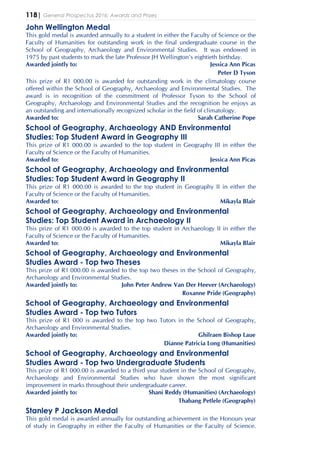 118| General Prospectus 2016: Awards and Prizes
John Wellington Medal
This gold medal is awarded annually to a student in either the Faculty of Science or the
Faculty of Humanities for outstanding work in the final undergraduate course in the
School of Geography, Archaeology and Environmental Studies. It was endowed in
1975 by past students to mark the late Professor JH Wellington's eightieth birthday.
Awarded jointly to: Jessica Ann Picas
Peter D Tyson
This prize of R1 000.00 is awarded for outstanding work in the climatology course
offered within the School of Geography, Archaeology and Environmental Studies. The
award is in recognition of the commitment of Professor Tyson to the School of
Geography, Archaeology and Environmental Studies and the recognition he enjoys as
an outstanding and internationally recognized scholar in the field of climatology.
Awarded to: Sarah Catherine Pope
School of Geography, Archaeology AND Environmental
Studies: Top Student Award in Geography III
This prize of R1 000.00 is awarded to the top student in Geography III in either the
Faculty of Science or the Faculty of Humanities.
Awarded to: Jessica Ann Picas
School of Geography, Archaeology and Environmental
Studies: Top Student Award in Geography II
This prize of R1 000.00 is awarded to the top student in Geography II in either the
Faculty of Science or the Faculty of Humanities.
Awarded to: Mikayla Blair
School of Geography, Archaeology and Environmental
Studies: Top Student Award in Archaeology II
This prize of R1 000.00 is awarded to the top student in Archaeology II in either the
Faculty of Science or the Faculty of Humanities.
Awarded to: Mikayla Blair
School of Geography, Archaeology and Environmental
Studies Award - Top two Theses
This prize of R1 000.00 is awarded to the top two theses in the School of Geography,
Archaeology and Environmental Studies.
Awarded jointly to: John Peter Andrew Van Der Heever (Archaeology)
Roxanne Pride (Geography)
School of Geography, Archaeology and Environmental
Studies Award - Top two Tutors
This prize of R1 000 is awarded to the top two Tutors in the School of Geography,
Archaeology and Environmental Studies.
Awarded jointly to: Ghilraen Bishop Laue
Dianne Patricia Long (Humanities)
School of Geography, Archaeology and Environmental
Studies Award - Top two Undergraduate Students
This prize of R1 000.00 is awarded to a third year student in the School of Geography,
Archaeology and Environmental Studies who have shown the most significant
improvement in marks throughout their undergraduate career.
Awarded jointly to: Shani Reddy (Humanities) (Archaeology)
Thabang Petlele (Geography)
Stanley P Jackson Medal
This gold medal is awarded annually for outstanding achievement in the Honours year
of study in Geography in either the Faculty of Humanities or the Faculty of Science.
 