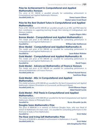 General Prospectus 2016: Awards and Prizes |121
Prize for Achievement in Computational and Applied
Mathematics Honours
This prize of R1 500.00 is awarded annually for outstanding achievement in
Computational and Applied Mathematics Honours.
Awarded jointly to: Emma Lauren Gibson
Alastair James Grant-Stuart
Prize for the Best Student Tutors in Computational and Applied
Mathematics
Prizes of R1 500.00 and R2 000.00 are awarded annually to an MSc and PhD tutor for
their contribution to supporting teaching through their tutoring of Undergraduate and
Honours students.
Awarded to: Langton Rogers (MSc)
Bronze Medal - Computational and Applied Mathematics I.
This medal and prize of R3 000.00 are awarded for outstanding performance in
Computational and Applied Mathematics I.
Awarded to: William Luke Matthewson
Silver Medal - Computational and Applied Mathematics II.
This medal and prize of R3 000.00 are awarded for outstanding performance in
Computational and Applied Mathematics II.
Awarded to: Jason Robert Webster
Gold Medal - Computational and Applied Mathematics III.
This medal and prize of R3 000.00 are awarded for outstanding performance in
Computational and Applied Mathematics III.
Awarded to: David Torpey
Gold Medal - Advanced Mathematics of Finance Honours
This medal and prize of R3 000.00 are awarded for outstanding performance in
Advanced Mathematics of Finance Honours.
Awarded jointly to: Michael Maxted Harvey
Sanelisiwe Bingo
Gold Medal - MSc in Computational and Applied
Mathematics.
This medal and prize of R3 000.00 are awarded for the best Computational and Applied
Mathematics Masters Dissertation or Coursework and Research Report.
Awarded jointly to: Avnish Bhowan Magan
Abdul Hamid Carrim
Gold Medal - PhD Thesis in Computational and Applied
Mathematics.
This medal and prize of R3 000.00 are awarded for the best Computational and Applied
Mathematics Doctor of Philosophy thesis.
Awarded to: Byron Alexander Jacobs
Douglas Sears Mathematics Prize
This prize of R800.00 is in memory of Professor Douglas Sears, who was Head of
School of Mathematics for many years. It is awarded for outstanding performance in the
third year of study in Pure Mathematics.
Awarded to: Erick Mubai
The Rose and Irving Saff Mathematics Prize
This prize of $500.00 is awarded for achievement in Mathematics I, II and III.
Awarded jointly to: Erick Mubai
John Knopfmacher Prize
 