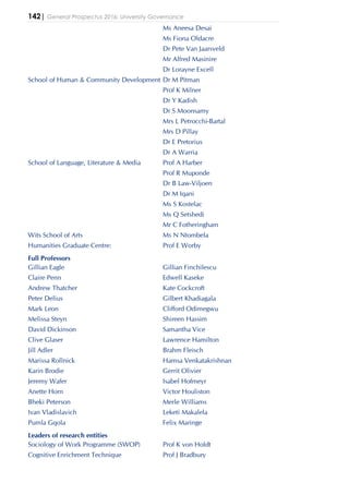 142| General Prospectus 2016: University Governance
Ms Aneesa Desai
Ms Fiona Oldacre
Dr Pete Van Jaarsveld
Mr Alfred Masinire
Dr Lorayne Excell
School of Human & Community Development Dr M Pitman
Prof K Milner
Dr Y Kadish
Dr S Moonsamy
Mrs L Petrocchi-Bartal
Mrs D Pillay
Dr E Pretorius
Dr A Warria
School of Language, Literature & Media Prof A Harber
Prof R Muponde
Dr B Law-Viljoen
Dr M Iqani
Ms S Kostelac
Ms Q Setshedi
Mr C Fotheringham
Wits School of Arts Ms N Ntombela
Humanities Graduate Centre: Prof E Worby
Full Professors
Gillian Eagle Gillian Finchilescu
Claire Penn Edwell Kaseke
Andrew Thatcher Kate Cockcroft
Peter Delius Gilbert Khadiagala
Mark Leon Clifford Odimegwu
Melissa Steyn Shireen Hassim
David Dickinson Samantha Vice
Clive Glaser Lawrence Hamilton
Jill Adler Brahm Fleisch
Marissa Rollnick Hamsa Venkatakrishnan
Karin Brodie Gerrit Olivier
Jeremy Wafer Isabel Hofmeyr
Anette Horn Victor Houliston
Bheki Peterson Merle Williams
Ivan Vladislavich Leketi Makalela
Pumla Gqola Felix Maringe
Leaders of research entities
Sociology of Work Programme (SWOP) Prof K von Holdt
Cognitive Enrichment Technique Prof J Bradbury
 