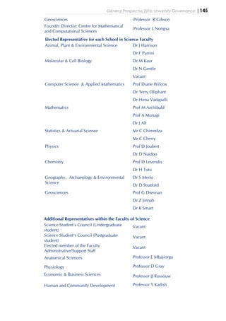 General Prospectus 2016: University Governance |145
Geosciences Professor R Gibson
Founder Director: Centre for Mathematical
and Computational Sciences
Professor L Nongxa
Elected Representative for each School in Science Faculty
Animal, Plant & Environmental Science Dr J Harrison
Dr F Parrini
Molecular & Cell Biology Dr M Kaur
Dr N Gentle
Vacant
Computer Science & Applied Mathematics Prof Diane Wilcox
Dr Terry Oliphant
Dr Hima Vadapalli
Mathematics Prof M Archibald
Prof A Munagi
Dr J Alt
Statistics & Actuarial Science Mr C Chimedza
Mr C Cherry
Physics Prof D Joubert
Dr D Naidoo
Chemistry Prof D Levendis
Dr H Tutu
Geography, Archaeology & Environmental
Science
Dr S Merlo
Dr D Stratford
Geosciences Prof G Drennan
Dr Z Jinnah
Dr K Smart
Additional Representatives within the Faculty of Science
Science Student’s Council (Undergraduate
student)
Vacant
Science Student’s Council (Postgraduate
student)
Vacant
Elected member of the Faculty
Administrative/Support Staff
Vacant
Anatomical Sciences Professor E Mbajiorgu
Physiology Professor D Gray
Economic & Business Sciences Professor JJ Rossouw
Human and Community Development Professor Y Kadish
 