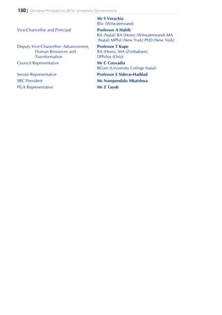 150| General Prospectus 2016: University Governance
Mr S Verachia
BSc (Witwatersrand)
Vice-Chancellor and Principal Professor A Habib
BA (Natal) BA (Hons) (Witwatersrand) MA
(Natal) MPhil (New York) PhD (New York)
Deputy Vice-Chancellor: Advancement,
Human Resources and
Transformation
Professor T Kupe
BA (Hons), MA (Zimbabwe),
DPhilos (Oslo)
Council Representative Mr C Coovadia
BCom (University College Natal)
Senate Representative Professor E Sideras-Haddad
SRC President Ms Nompendulo Mkatshwa
PGA Representative Mr Z Tayob
 