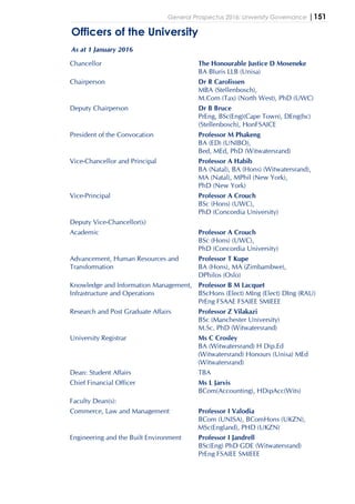 General Prospectus 2016: University Governance |151
Officers of the University
As at 1 January 2016
Chancellor The Honourable Justice D Moseneke
BA BIuris LLB (Unisa)
Chairperson Dr R Carolissen
MBA (Stellenbosch),
M.Com (Tax) (North West), PhD (UWC)
Deputy Chairperson Dr B Bruce
PrEng, BSc(Eng)(Cape Town), DEng(hc)
(Stellenbosch), HonFSAICE
President of the Convocation Professor M Phakeng
BA (ED) (UNIBO),
Bed, MEd, PhD (Witwatersrand)
Vice-Chancellor and Principal Professor A Habib
BA (Natal), BA (Hons) (Witwatersrand),
MA (Natal), MPhil (New York),
PhD (New York)
Vice-Principal Professor A Crouch
BSc (Hons) (UWC),
PhD (Concordia University)
Deputy Vice-Chancellor(s)
Academic Professor A Crouch
BSc (Hons) (UWC),
PhD (Concordia University)
Advancement, Human Resources and
Transformation
Professor T Kupe
BA (Hons), MA (Zimbambwe),
DPhilos (Oslo)
Knowledge and Information Management,
Infrastructure and Operations
Professor B M Lacquet
BScHons (Elect) MIng (Elect) DIng (RAU)
PrEng FSAAE FSAIEE SMIEEE
Research and Post Graduate Affairs Professor Z Vilakazi
BSc (Manchester University)
M.Sc. PhD (Witwatersrand)
University Registrar Ms C Crosley
BA (Witwatersrand) H Dip.Ed
(Witwatersrand) Honours (Unisa) MEd
(Witwatersrand)
Dean: Student Affairs TBA
Chief Financial Officer Ms L Jarvis
BCom(Accounting), HDipAcc(Wits)
Faculty Dean(s):
Commerce, Law and Management Professor I Valodia
BCom (UNISA), BComHons (UKZN),
MSc(England), PHD (UKZN)
Engineering and the Built Environment Professor I Jandrell
BSc(Eng) PhD GDE (Witwatersrand)
PrEng FSAIEE SMIEEE
 
