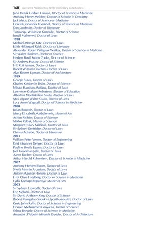 168| General Prospectus 2016: Honorary Graduates
John Derek Lindsell Hansen, Doctor of Science in Medicine
Anthony Henry Melcher, Doctor of Science in Dentistry
Jack Metz, Doctor of Science in Medicine
Hendrik Johannes Koornhof, Doctor of Science in Medicine
Dan Jacobson, Doctor of Literature
Tamsanqa Wilkinson Kambule, Doctor of Science
Ismail Mahomed, Doctor of Laws
1998
Michael Mervyn Katz, Doctor of Laws
Edith Hildegard Raidt, Doctor of Literature
Alexander Robert Pettigrew Walker, Doctor of Science in Medicine
Sir Walter Bodmer, Doctor of Science
Herbert Basil Sutton Cooke, Doctor of Science
Sir Andrew Huxley, Doctor of Science
H E Kofi Annan, Doctor of Laws
Robert William Charlton, Doctor of Laws
Alan Robert Lipman, Doctor of Architecture
1999
George Bizos, Doctor of Laws
Charles Kimberlin Brain, Doctor of Science
Nthato Harrison Motlana, Doctor of Laws
Lawrence Graham Robertson, Doctor of Education
Albertina Nontsikelelo Sisulu, Doctor of Laws
Max Ulyate Walter Sisulu, Doctor of Laws
Lucy Anne Wagstaff, Doctor of Science in Medicine
2000
Julian Browde, Doctor of Laws
Mercy Elizabeth Makhalemele, Master of Arts
Achim Richter, Doctor of Science
Miklos Rebak, Master of Science
Margaret Hilary Marshall, Doctor of Laws
Sir Sydney Kentridge, Doctor of Laws
Chinua Achebe, Doctor of Literature
2001
William Peter Venter, Doctor of Engineering
Gert Johannes Gerwel, Doctor of Laws
Pauline Sheila Lipson, Doctor of Laws
Joel Goodman Joffe, Doctor of Laws
Aaron Bacher, Doctor of Laws
Arthur Harold Rubenstein, Doctor of Science in Medicine
2002
Anthony Herbert Bloom, Doctor of Laws
Sheila Minnie Aronstam, Doctor of Laws
Antony Maurice Honoré, Doctor of Laws
Errol Clive Friedberg, Doctor of Science in Medicine
Lydia Komape-Ngwenya, Master of Arts
2003
Sir Sydney Lipworth, Doctor of Laws
Eric Molobi, Doctor of Laws
Sir David Anthony King, Doctor of Science
Robert Mangaliso Sobukwe (posthumously), Doctor of Laws
Costa John Rallis, Doctor of Science in Engineering
Hoosen Mohammed Coovadia, Doctor of Science
Selma Browde, Doctor of Science in Medicine
Amancio d’Alpoim Miranda Guedes, Doctor of Architecture
 