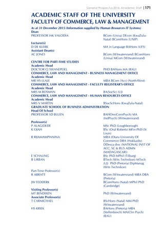 General Prospectus 2016: Academic Staff |171
ACADEMIC STAFF OF THE UNIVERSITY
FACULTY OF COMMERCE, LAW & MANAGEMENT
As at 31 December 2015 (Information supplied by Human Resources IT Systems)
Dean
PROFESSOR IAK VALODIA BCom (Unisa) DEcon (KwaZulu-
Natal) BComHons (UNIP)
Lecturer(s)
D DE KLERK MA in Language BAHons (UFS)
Assistant Dean(s)
AC JONES BCom (Witwatersrand) BComHons
(Unisa) MCom (Witwatersrand)
CENTRE FOR PART-TIME STUDIES
Academic Head
DOCTOR CJ SWANEPOEL PHD BAHons MA (RAU)
COMMERCE, LAW AND MANAGEMENT - BUSINESS MANAGEMENT OFFICE
Academic Head
MR HS LLALE MBA BCom (Acc) (North-West)
COMMERCE, LAW AND MANAGEMENT - FACULTY REGISTRAR'S OFFICE
Academic Head
MRS M BOSMAN BA(SocSc) (UJ)
COMMERCE, LAW AND MANAGEMENT - HUMAN RESOURCES OFFICE
Academic Head
MRS V MARTIN BSocScHons (KwaZulu-Natal)
GRADUATE SCHOOL OF BUSINESS ADMINISTRATION
Head Of School
PROFESSOR SD BLUEN BAHOns(ConsPsych) MA
(IndPsych) (Witwatersrand)
Professor(s)
P ALAGIDEDE MSc PhD (Loughborough)
K OJAH BSc (Oral Roberts) MFin PhD (St
Louis)
R RIJAMAMPIANINA MBA (Otaru University Of
Commerce) DBA (Hokkaido)
DDesca dssc (NATIONAL INST OF
ACC, SC & BUS ADMN
(MADAGASCAR))
E SCHALING BSc PhD MPhil (Tilburg)
B URBAN BTech (Wits Technikon) MTech
(UJ) PhD (Pretoria) DipManag
(Wits Technikon)
Part-Time Professor(s)
R ABRATT BCom (Witwatersrand) MBA DBA
(Pretoria)
JW FEDDERK BComHons (Natal) MPhil PhD
(Cambridge)
Visiting Professor(s)
MT BENDIXEN PhD (Witwatersrand)
Associate Professor(s)
T CARMICHAEL BScHons (Natal) MM PhD
(Witwatersrand)
HS KRIEK BAHons (Pretoria) MBA
(Stellenbosch) MA(Clin Psych)
(RAU)
 