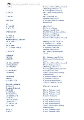 174| General Prospectus 2016: Academic Staff
M SEGAL BCom(Acc) MCom (Witwatersrand)
CA(SA) Higher Diploma in
Accounting (Witwatersrand)
TG SEGAL BAcc MCom (Witwatersrand)
CA(SA)
D SINGH BAcc (UDW) MCom
(Witwatersrand) CA(SA)
KS SITHOLE BCom(Acc) (Natal) BComHons
(KwaZulu-Na
tal)
M TURNER MCom (RAU)
W VAN ZIJL BAccScHons MCom
(Witwatersrand) CA(SA)
K VERMEULEN BAccHONS (Stellenbosch) MCom
(Witwatersrand) CA(SA)
TM WEYER BComHons (UJ) CA (SA)
Y YASSEEN BComHons MCom (Witwatersrand)
Part-Time Senior Lecturer(s)
MC AUCOCK BA HDip Edu BEd MA (Natal)
M KOK BComHons (RAU) CA(SA)
MF MOKETE BAcc (Witwatersrand) CA(SA)
PCG VAN DE WOUW BComHons (Unisa) MSc
(Witwatersrand) CA(SA)
LJ WILMOT BAcc MCom (Witwatersrand)
CA(SA)
Lecturer(s)
A ESSOP BAcc (Witwatersrand) CA(SA)
S JOOSTE BComHons (UJ) MCom (North-
West)
MB KRANSDORFF BComHons MCom (Witwatersrand)
LBC MADDOCK BAHons (Witwatersrand)
GK MARQUES CA(SA) Higher Diploma in
Accounting BAcc (Witwatersrand)
W MOHAMED B.Acc (Witwatersrand)
F OMARJEE Higher Diploma in Accounting
(Witwatersrand)
K PARBHOO BComHons (Natal) CA (SA)
R RUDD BComHons (UJ) CA(SA)
WAB VAN WYK BComHons (Northwestern)
HDipTax (Pretoria) CA (SA)
Associate Lecturer(s)
SE GOMEZ BCom (Witwatersrand)
Academic Trainee(s)
S BHIMJEE BCompt (Witwatersrand)
D CERBONE BCompt (Witwatersrand)
DK DU BRUYN BCompt (Witwatersrand)
E ENGELBRECHT B.Acc (Stellenbosch)
SJ GRUPEL
MWH HOWARD BCompt (Witwatersrand)
OS KOMATI BCompt (Witwatersrand)
MT MACINDOE BCompt (Witwatersrand)
T NAIDOO Higher Diploma in Accounting
(Witwatersrand)
S NAIDU BCompt (Witwatersrand)
N NKHI BCompt (Witwatersrand)
 