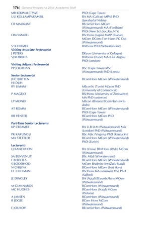 176| General Prospectus 2016: Academic Staff
MR KEKWALETSWE PhD (Cape Town)
UU KOLLAMPARAMBIL BA MA (Calicut) MPhil PhD
(Jawaharlal Nehru)
CR MALIKANE BEconScHons MCom
(Witwatersrand) MA (Fordham)
PhD (New Sch.Soc.Res.N.Y)
OM SAMUEL BScHons (Lagos) MMP (Ibadan)
MCom DCom (Fort Hare) PG Dip
(Witwatersrand)
S SCHIRMER BAHons PhD (Witwatersrand)
Visiting Associate Professor(s)
J PETERS DEcon (University of Cologne)
SJ ROBERTS BAHons (Oxon) MA (East Anglia)
PhD (London)
Visiting Adjunct Professor(s)
PP JOURDAN BSc (Cape Town) MSc
(Witwatersrand) PhD (Leeds)
Senior Lecturer(s)
JHC BRITTEN BComHons MCom (Witwatersrand)
HI DUH
RY LIMAM MEconSc (Tunis) MEcon PhD
(University of Connecticut)
P MAGEJO BScHons (University of Zimbabwe)
MA PhD (unkwon)
LP MONDI MEcon (Illinois) BComHons (wits
abdn)
AT ROMM BComHons MCom (Witwatersrand)
PhD (Cape Town)
RB VENTER BComHons MCom PhD
(Witwatersrand)
Part-Time Senior Lecturer(s)
KP CREAMER BA LLB LLM (Witwatersrand) MSc
(London) PhD (Witwatersrand)
PK KARUNGU BSc MSc (Virginia) PhD (Kentucky)
MA STETTLER BComHons MCom (Witwatersrand)
PhD (Zurich)
Lecturer(s)
LJ BANCILHON BA (Unisa) BInfHons (RAU) MCom
(Witwatersrand)
SA BENVENUTI BSc MEd (Witwatersrand)
F BHOOLA BComHons MCom (Witwatersrand)
S BOODHOO MCom BAdmin (KwaZulu-Natal)
N CHILIYA BComHons MCom (Fort Hare)
EC COLEMAN BScHons MA (unkown) MSc PhD
(Salford)
JE DINGLEY BA (Natal) BEconScHons MCom
(Witwatersrand)
M GIANNAROS BComHons (Witwatersrand)
MC HUGHES BComHons (Natal) MCom
(Pretoria)
A JANSEN BComHons (Witwatersrand)
R JOGEE BCom Hons MCom
(Witwatersrand)
E JOUKOV BEconScHons (Witwatersrand)
 