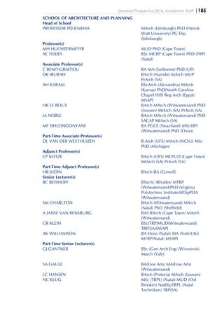 General Prospectus 2016: Academic Staff |185
SCHOOL OF ARCHITECTURE AND PLANNING
Head of School
PROFESSOR PD JENKINS MArch (Edinburgh) PhD (Heriot-
Watt University) PG Dip
(Edinburgh)
Professor(s)
MH HUCHZERMEYER MUD PhD (Cape Town)
AE TODES BSc MCRP (Cape Town) PhD (TRP)
(Natal)
Associate Professor(s)
C BENIT-GBAFFOU BA MA (Sorbonne) PhD (UP)
DK IRURAH BArch (Nairobi) MArch MUP
PrArch (SA)
AH KARAM BScArch (Alexandria) MArch
(Kansas) PhD(North Carolina
Chapel Hill) Reg Arch (Egypt)
MSAPI
HK LE ROUX BArch MArch (Witwatersrand) PhD
(Leuven) MIArch (SA) PrArch (SA)
JA NOBLE BArch MArch (Witwatersrand) PhD
SACAP MIArch (SA)
MF SIHLONGONYANE BA PGCE (Swaziland) MSc(DP)
(Witwatersrand) PhD (Oxon)
Part-Time Associate Professor(s)
DL VAN DER WESTHUIZEN B.Arch (UFS) MArch (NCSU) MSc
PhD (Michigan)
Adjunct Professor(s)
CP KOTZE BArch (OFS) MCPUD (Cape Town)
MIArch (SA) PrArch (SA)
Part-Time Adjunct Professor(s)
HR JUDIN BArch BA (Cornell)
Senior Lecturer(s)
BC BOSHOFF BSocSc (Rhodes) MTRP
(Witwatersrand)PhD (Virginia
Polytechnic Institute)HDipPDA
(Witwatersrand)
SM CHARLTON BArch (Witwatersrand) MArch
(Natal) PhD (Sheffield)
A JANSE VAN RENSBURG BAS BArch (Cape Town) MArch
(Witwatersrand)
GR KLEIN BSc(TRP)MUD(Witwatersrand)
TRP(SA)MSAPI
AK WILLIAMSON BA Hons (Natal) MA (York(UK))
MTRP(Natal) MSAPI
Part-Time Senior Lecturer(s)
GJ GANTNER BSc (Gen Arch Eng) (Wisconsin)
March (Yale)
SA GAULE BA(Fine Arts) MA(Fine Arts)
(Witwatersrand)
LC HANSEN BArch (Pretoria) MArch (Leuven)
NC KLUG MSc (TRPL) (Natal) MUD (Oxf
Brookes) NatDipTRPL (Natal
Technikon) TRP(SA)
 