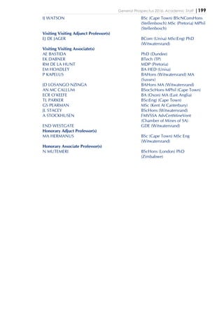 General Prospectus 2016: Academic Staff |199
IJ WATSON BSc (Cape Town) BScNConsHons
(Stellenbosch) MSc (Pretoria) MPhil
(Stellenbosch)
Visiting Visiting Adjunct Professor(s)
EJ DE JAGER BCom (Unisa) MSc(Eng) PhD
(Witwatersrand)
Visiting Visiting Associate(s)
AE BASTIDA PhD (Dundee)
EK DABNER BTech (TP)
RM DE LA HUNT MDP (Pretoria)
EM HOADLEY BA HED (Unisa)
P KAPELUS BAHons (Witwatersrand) MA
(Sussex)
JD LOSANGO NZINGA BAHons MA (Witwatersrand)
AN MC CALLUM BSocScHons MPhil (Cape Town)
ECR O'KEEFE BA (Oxon) MA (East Anglia)
TL PARKER BSc(Eng) (Cape Town)
GS PEARMAN MSc (Kent At Canterbury)
JL STACEY BScHons (Witwatersrand)
A STOCKHUSEN FMVSSA AdvCertMineVent
(Chamber of Mines of SA)
END WESTGATE GDE (Witwatersrand)
Honorary Adjuct Professor(s)
MA HERMANUS BSc (Cape Town) MSc Eng
(Witwatersrand)
Honorary Associate Professor(s)
N MUTEMERI BScHons (London) PhD
(Zimbabwe)
 