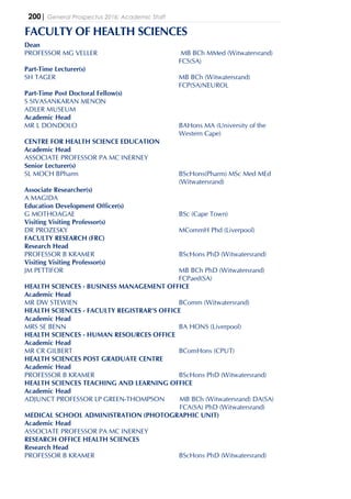 200| General Prospectus 2016: Academic Staff
FACULTY OF HEALTH SCIENCES
Dean
PROFESSOR MG VELLER MB BCh MMed (Witwatersrand)
FCS(SA)
Part-Time Lecturer(s)
SH TAGER MB BCh (Witwatersrand)
FCP(SA)NEUROL
Part-Time Post Doctoral Fellow(s)
S SIVASANKARAN MENON
ADLER MUSEUM
Academic Head
MR L DONDOLO BAHons MA (University of the
Western Cape)
CENTRE FOR HEALTH SCIENCE EDUCATION
Academic Head
ASSOCIATE PROFESSOR PA MC INERNEY
Senior Lecturer(s)
SL MOCH BPharm BScHons(Pharm) MSc Med MEd
(Witwatersrand)
Associate Researcher(s)
A MAGIDA
Education Development Officer(s)
G MOTHOAGAE BSc (Cape Town)
Visiting Visiting Professor(s)
DR PROZESKY MCommH Phd (Liverpool)
FACULTY RESEARCH (FRC)
Research Head
PROFESSOR B KRAMER BScHons PhD (Witwatersrand)
Visiting Visiting Professor(s)
JM PETTIFOR MB BCh PhD (Witwatersrand)
FCPaed(SA)
HEALTH SCIENCES - BUSINESS MANAGEMENT OFFICE
Academic Head
MR DW STEWIEN BComm (Witwatersrand)
HEALTH SCIENCES - FACULTY REGISTRAR'S OFFICE
Academic Head
MRS SE BENN BA HONS (Liverpool)
HEALTH SCIENCES - HUMAN RESOURCES OFFICE
Academic Head
MR CR GILBERT BComHons (CPUT)
HEALTH SCIENCES POST GRADUATE CENTRE
Academic Head
PROFESSOR B KRAMER BScHons PhD (Witwatersrand)
HEALTH SCIENCES TEACHING AND LEARNING OFFICE
Academic Head
ADJUNCT PROFESSOR LP GREEN-THOMPSON MB BCh (Witwatersrand) DA(SA)
FCA(SA) PhD (Witwatersrand)
MEDICAL SCHOOL ADMINISTRATION (PHOTOGRAPHIC UNIT)
Academic Head
ASSOCIATE PROFESSOR PA MC INERNEY
RESEARCH OFFICE HEALTH SCIENCES
Research Head
PROFESSOR B KRAMER BScHons PhD (Witwatersrand)
 