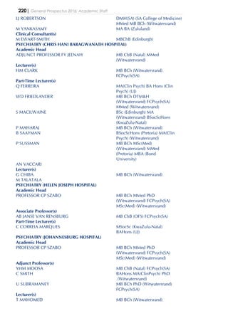 220| General Prospectus 2016: Academic Staff
LJ ROBERTSON DMH(SA) (SA College of Medicine)
MMed MB BCh (Witwatersrand)
M YANKASAMY MA BA (Zululand)
Clinical Consultant(s)
M EWART-SMITH MBChB (Edinburgh)
PSYCHIATRY (CHRIS HANI BARAGWANATH HOSPITAL)
Academic Head
ADJUNCT PROFESSOR FY JEENAH MB ChB (Natal) MMed
(Witwatersrand)
Lecturer(s)
HM CLARK MB BCh (Witwatersrand)
FCPsych(SA)
Part-Time Lecturer(s)
Q FERREIRA MA(Clin Psych) BA Hons (Clin
Psych) (UJ)
WD FRIEDLANDER MB BCh DTM&H
(Witwatersrand) FCPsych(SA)
MMed (Witwatersrand)
S MACILWAINE BSc (Edinburgh) MA
(Witwatersrand) BSocScHons
(KwaZulu-Natal)
P MAHARAJ MB BCh (Witwatersrand)
B SAAYMAN BSocScHons (Pretoria) MA(Clin
Psych) (Witwatersrand)
P SUSSMAN MB BCh MSc(Med)
(Witwatersrand) MMed
(Pretoria) MBA (Bond
University)
AN VACCARI
Lecturer(s)
G CHIBA MB BCh (Witwatersrand)
M TALATALA
PSYCHIATRY (HELEN JOSEPH HOSPITAL)
Academic Head
PROFESSOR CP SZABO MB BCh MMed PhD
(Witwatersrand) FCPsych(SA)
MSc(Med) (Witwatersrand)
Associate Professor(s)
AB JANSE VAN RENSBURG MB ChB (OFS) FCPsych(SA)
Part-Time Lecturer(s)
C CORREIA MARQUES MSocSc (KwaZulu-Natal)
BAHons (UJ)
PSYCHIATRY (JOHANNESBURG HOSPITAL)
Academic Head
PROFESSOR CP SZABO MB BCh MMed PhD
(Witwatersrand) FCPsych(SA)
MSc(Med) (Witwatersrand)
Adjunct Professor(s)
YHM MOOSA MB ChB (Natal) FCPsych(SA)
C SMITH BAHons MA(ClinPsych) PhD
(Witwatersrand)
U SUBRAMANEY MB BCh PhD (Witwatersrand)
FCPsych(SA)
Lecturer(s)
T MAHOMED MB BCh (Witwatersrand)
 