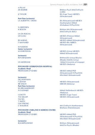 General Prospectus 2016: Academic Staff |221
A PILLAY
ZK RADEBE BAHons Psych MA(ClinPsych)
(UDW)
JJ TAYLOR BA (Cape Town) MB BCh
(Witwatersrand)
Part-Time Lecturer(s)
LA ALBERTYN - CROSS BA (Witwatersrand) MB BCh
(Southampton) MMed
(Zimbabwe) FCPsych(SA)
N ARIEFDIEN
K BOLON BAHons MA (Witwatersrand)
MA(ClinPsych) (RAU)
LN DA ROCHA
LD LUMU MB BCh (Pretoria) MMed
(Witwatersrand)
BS MARAIS MB BCh MMed (Witwatersrand)
F MAYNARD MB BCh BSc MBBCh
(Witwatersrand)
M NAIDOO
Senior Lecturer(s)
M VORSTER BA MB BCh (Unisa) MB BCh
MMed (Witwatersrand)
Lecturer(s)
RVN BENJAMIN BAHons(SS) (Unisa) BSocSci
(Rhodes) MA(SS) (Unisa)
LN MODISANE MMed (University of Limpopo)
MB BCh (Medunsa)
PSYCHIATRY (STERKFONTEIN HOSPITAL)
Academic Head
PROFESSOR CP SZABO MB BCh MMed PhD
(Witwatersrand) FCPsych(SA)
MSc(Med) (Witwatersrand)
Lecturer(s)
DCJ HOFFMAN
F JEENAH MB BCh (Witwatersrand)
RR SINGH MBChB (Medunsa)
Part-Time Lecturer(s)
RA BRUMMERHOFF
N CASSIMJEE MMed (Stellenbosch) MB BCh
(Medunsa)
I CHETTY MB BCh (Cape Town)
TAS MELAPI MB BCh (Witwatersrand)
YM NEL
T SMITH
GM STRONG
C WALDECK MA ClinPsych (Northwestern)
BA(Hons) (Potchefstroom)
PSYCHIATRY (TARA,THE H MOROSS CENTRE)
Academic Head
PROFESSOR CP SZABO MB BCh MMed PhD
(Witwatersrand) FCPsych(SA)
MSc(Med) (Witwatersrand)
Lecturer(s)
BJ KARPELOWSKY BAHons (Witwatersrand)
MA(Clin Psych) (Rhodes)
 