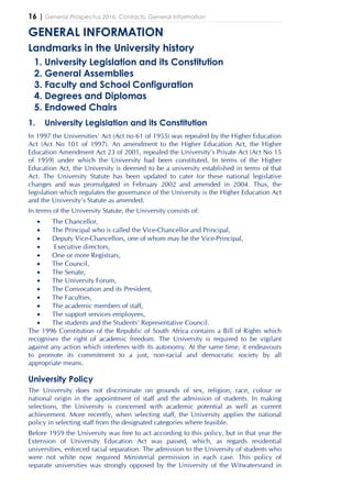 16 | General Prospectus 2016: Contacts, General Information
GENERAL INFORMATION
Landmarks in the University history
1. University Legislation and its Constitution
2. General Assemblies
3. Faculty and School Configuration
4. Degrees and Diplomas
5. Endowed Chairs
1. University Legislation and its Constitution
In 1997 the Universities’ Act (Act no 61 of 1955) was repealed by the Higher Education
Act (Act No 101 of 1997). An amendment to the Higher Education Act, the Higher
Education Amendment Act 23 of 2001, repealed the University’s Private Act (Act No 15
of 1959) under which the University had been constituted. In terms of the Higher
Education Act, the University is deemed to be a university established in terms of that
Act. The University Statute has been updated to cater for these national legislative
changes and was promulgated in February 2002 and amended in 2004. Thus, the
legislation which regulates the governance of the University is the Higher Education Act
and the University’s Statute as amended.
In terms of the University Statute, the University consists of:
• The Chancellor,
• The Principal who is called the Vice-Chancellor and Principal,
• Deputy Vice-Chancellors, one of whom may be the Vice-Principal,
• Executive directors,
• One or more Registrars,
• The Council,
• The Senate,
• The University Forum,
• The Convocation and its President,
• The Faculties,
• The academic members of staff,
• The support services employees,
• The students and the Students’ Representative Council.
The 1996 Constitution of the Republic of South Africa contains a Bill of Rights which
recognises the right of academic freedom. The University is required to be vigilant
against any action which interferes with its autonomy. At the same time, it endeavours
to promote its commitment to a just, non-racial and democratic society by all
appropriate means.
University Policy
The University does not discriminate on grounds of sex, religion, race, colour or
national origin in the appointment of staff and the admission of students. In making
selections, the University is concerned with academic potential as well as current
achievement. More recently, when selecting staff, the University applies the national
policy in selecting staff from the designated categories where feasible.
Before 1959 the University was free to act according to this policy, but in that year the
Extension of University Education Act was passed, which, as regards residential
universities, enforced racial separation. The admission to the University of students who
were not white now required Ministerial permission in each case. This policy of
separate universities was strongly opposed by the University of the Witwatersrand in
 