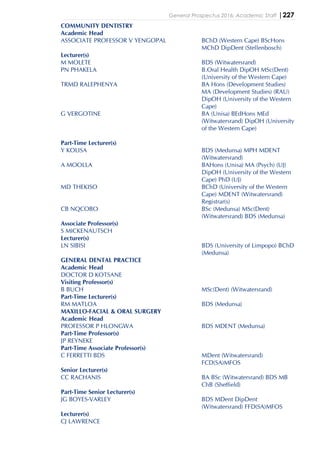 General Prospectus 2016: Academic Staff |227
COMMUNITY DENTISTRY
Academic Head
ASSOCIATE PROFESSOR V YENGOPAL BChD (Western Cape) BScHons
MChD DipDent (Stellenbosch)
Lecturer(s)
M MOLETE BDS (Witwatersrand)
PN PHAKELA B.Oral Health DipOH MSc(Dent)
(University of the Western Cape)
TRMD RALEPHENYA BA Hons (Development Studies)
MA (Development Studies) (RAU)
DipOH (University of the Western
Cape)
G VERGOTINE BA (Unisa) BEdHons MEd
(Witwatersrand) DipOH (University
of the Western Cape)
Part-Time Lecturer(s)
Y KOLISA BDS (Medunsa) MPH MDENT
(Witwatersrand)
A MOOLLA BAHons (Unisa) MA (Psych) (UJ)
DipOH (University of the Western
Cape) PhD (UJ)
MD THEKISO BChD (University of the Western
Cape) MDENT (Witwatersrand)
Registrar(s)
CB NQCOBO BSc (Medunsa) MSc(Dent)
(Witwatersrand) BDS (Medunsa)
Associate Professor(s)
S MICKENAUTSCH
Lecturer(s)
LN SIBISI BDS (University of Limpopo) BChD
(Medunsa)
GENERAL DENTAL PRACTICE
Academic Head
DOCTOR D KOTSANE
Visiting Professor(s)
B BUCH MSc(Dent) (Witwatersrand)
Part-Time Lecturer(s)
RM MATLOA BDS (Medunsa)
MAXILLO-FACIAL & ORAL SURGERY
Academic Head
PROFESSOR P HLONGWA BDS MDENT (Medunsa)
Part-Time Professor(s)
JP REYNEKE
Part-Time Associate Professor(s)
C FERRETTI BDS MDent (Witwatersrand)
FCD(SA)MFOS
Senior Lecturer(s)
CC RACHANIS BA BSc (Witwatersrand) BDS MB
ChB (Sheffield)
Part-Time Senior Lecturer(s)
JG BOYES-VARLEY BDS MDent DipDent
(Witwatersrand) FFD(SA)MFOS
Lecturer(s)
CJ LAWRENCE
 