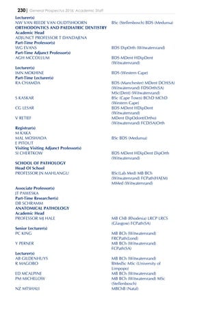 230| General Prospectus 2016: Academic Staff
Lecturer(s)
NW VAN REEDE VAN OUDTSHOORN BSc (Stellenbosch) BDS (Medunsa)
ORTHODONTICS AND PAEDIATRIC DENTISTRY
Academic Head
ADJUNCT PROFESSOR T DANDAJENA
Part-Time Professor(s)
WG EVANS BDS DipOrth (Witwatersrand)
Part-Time Adjunct Professor(s)
AGH MCCOLLUM BDS MDent HDipDent
(Witwatersrand)
Lecturer(s)
IMN MOKHINE BDS (Western Cape)
Part-Time Lecturer(s)
RA CHAMDA BDS (Manchester) MDent DCH(SA)
(Witwatersrand) FDSOrth(SA)
MSc(Dent) (Witwatersrand)
S KASKAR BSc (Cape Town) BChD MChD
(Western Cape)
CG LESAR BDS MDent HDipDent
(Witwatersrand)
V RETIEF MDent DipOdont(Ortho)
(Witwatersrand) FCD(SA)Orth
Registrar(s)
M KAKA
MAL MOSHAOA BSc BDS (Medunsa)
E PITOUT
Visiting Visiting Adjunct Professor(s)
SI CHERTKOW BDS MDent HDipDent DipOrth
(Witwatersrand)
SCHOOL OF PATHOLOGY
Head Of School
PROFESSOR JN MAHLANGU BSc(Lab Med) MB BCh
(Witwatersrand) FCPath(HAEM)
MMed (Witwatersrand)
Associate Professor(s)
JT PAWESKA
Part-Time Researcher(s)
DB SCHRAMM
ANATOMICAL PATHOLOGY
Academic Head
PROFESSOR MJ HALE MB ChB (Rhodesia) LRCP LRCS
(Glasgow) FCPath(SA)
Senior Lecturer(s)
PC KING MB BCh (Witwatersrand)
FRCPath(Lond)
Y PERNER MB BCh (Witwatersrand)
FCPath(SA)
Lecturer(s)
AB GILDENHUYS MB BCh (Witwatersrand)
R MAGOBO BMedSc MSc (University of
Limpopo)
ED MCALPINE MB BCh (Witwatersrand)
PM MICHELOW MB BCh (Witwatersrand) MSc
(Stellenbosch)
NZ MTSHALI MBChB (Natal)
 