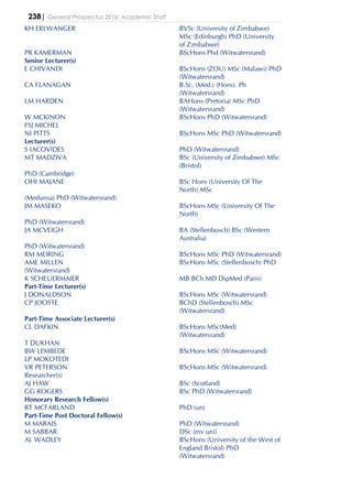 238| General Prospectus 2016: Academic Staff
KH ERLWANGER BVSc (University of Zimbabwe)
MSc (Edinburgh) PhD (University
of Zimbabwe)
PR KAMERMAN BScHons Phd (Witwatersrand)
Senior Lecturer(s)
E CHIVANDI BScHons (ZOU) MSc (Malawi) PhD
(Witwatersrand)
CA FLANAGAN B.Sc. (Med.) (Hons). Ph
(Witwatersrand)
LM HARDEN BAHons (Pretoria) MSc PhD
(Witwatersrand)
W MCKINON BScHons PhD (Witwatersrand)
FSJ MICHEL
NI PITTS BScHons MSc PhD (Witwatersrand)
Lecturer(s)
S IACOVIDES PhD (Witwatersrand)
MT MADZIVA BSc (University of Zimbabwe) MSc
(Bristol)
PhD (Cambridge)
OHI MAJANE BSc Hons (University Of The
North) MSc
(Medunsa) PhD (Witwatersrand)
JM MASEKO BScHons MSc (University Of The
North)
PhD (Witwatersrand)
JA MCVEIGH BA (Stellenbosch) BSc (Western
Australia)
PhD (Witwatersrand)
RM MEIRING BScHons MSc PhD (Witwatersrand)
AME MILLEN BScHons MSc (Stellenbosch) PhD
(Witwatersrand)
K SCHEUERMAIER MB BCh MD DipMed (Paris)
Part-Time Lecturer(s)
J DONALDSON BScHons MSc (Witwatersrand)
CP JOOSTE BChD (Stellenbosch) MSc
(Witwatersrand)
Part-Time Associate Lecturer(s)
CL DAFKIN BScHons MSc(Med)
(Witwatersrand)
T DUKHAN
BW LEMBEDE BScHons MSc (Witwatersrand)
LP MOKOTEDI
VR PETERSON BScHons MSc (Witwatersrand)
Researcher(s)
AJ HAW BSc (Scotland)
GG ROGERS BSc PhD (Witwatersrand)
Honorary Research Fellow(s)
RT MCFARLAND PhD (un)
Part-Time Post Doctoral Fellow(s)
M MARAIS PhD (Witwatersrand)
M SABBAR DSc (mv uni)
AL WADLEY BScHons (University of the West of
England Bristol) PhD
(Witwatersrand)
 