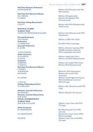 General Prospectus 2016: Academic Staff |267
Part-Time Honorary Professor(s)
MJ PENDLEBURY BAHons MA (Witwatersrand) MA
PhD (Indiana)
Part-Time Post Doctoral Fellow(s)
ME CARMAN BAHons (Witwatersrand)
N VIEDGE BAHons MA (Rhodes) PhD
(Witwatersrand)
Part-Time Visiting Researcher(s)
P LEVITT BAHons MA PhD (Witwatersrand)
TLSD (Unisa)
POLITICAL STUDIES
Academic Head
ASSOCIATE PROFESSOR DJ GLASER BAHons MA (Witwatersrand) PhD
(Manchester)
Personal Professor(s)
SAA HASSIM BAHons (UDW) MA (Natal)
Professor(s)
LA HAMILTON BA MPhil PhD (Cambridge)
Associate Professor(s)
JF QUIRK BAHons (Western Australia) PhD
GDipIR (Australian National)
A SCHUHMANN PhD (Ludwig-Max Munchen)
Senior Lecturer(s)
PA HUDSON BAHons (Natal) MLit (Paris)
SJ LOUW BAHons MA PhD (Witwatersrand)
Lecturer(s)
JK BROWN BAHons MA (Natal) PhD (Oxon)
A VERIAVA BAHons PhD (Witwatersrand)
Part-Time Post Doctoral Fellow(s)
C BOISEN
AJ BOWMAN BA(SocSc) PhD (Manchester)
MH EVANS BAHons MA (Leeds) PhD
(York(UK))
JP FURNER BAHons (Cambridge) MA (Sussex)
PhD (Heildelberg University)
Y HAS MA PhD (Chicago)
Visiting Visiting Researcher(s)
D YUDELMAN BAHons MSc (Witwatersrand) PhD
(Yale)
Honorary Associate Professor(s)
SM MEINTJES BAHons (Rhodes) MA (Sussex)
Honorary Associate Researcher(s)
R DE KADT
SOCIAL ANTHROPOLOGY
Academic Head
DOCTOR K GILLESPIE BAHons (Cape Town) MA PhD
(Chicago)
Senior Lecturer(s)
JC HORNBERGER BA (Wunburg) MA (VU) PhD
(Utrecht)
NN MKHWANAZI BSocScHons (Cape Town) MPhil
PhD (Cambridge)
HJ WHITE BAHons (Cape Town) MA PhD
(Chicago)
 